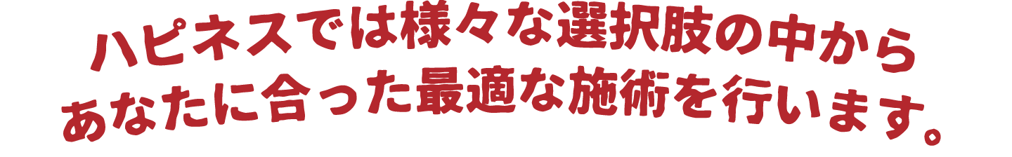 ハピネスでは様々な選択肢の中からあなたに合った最適な施術を行います。