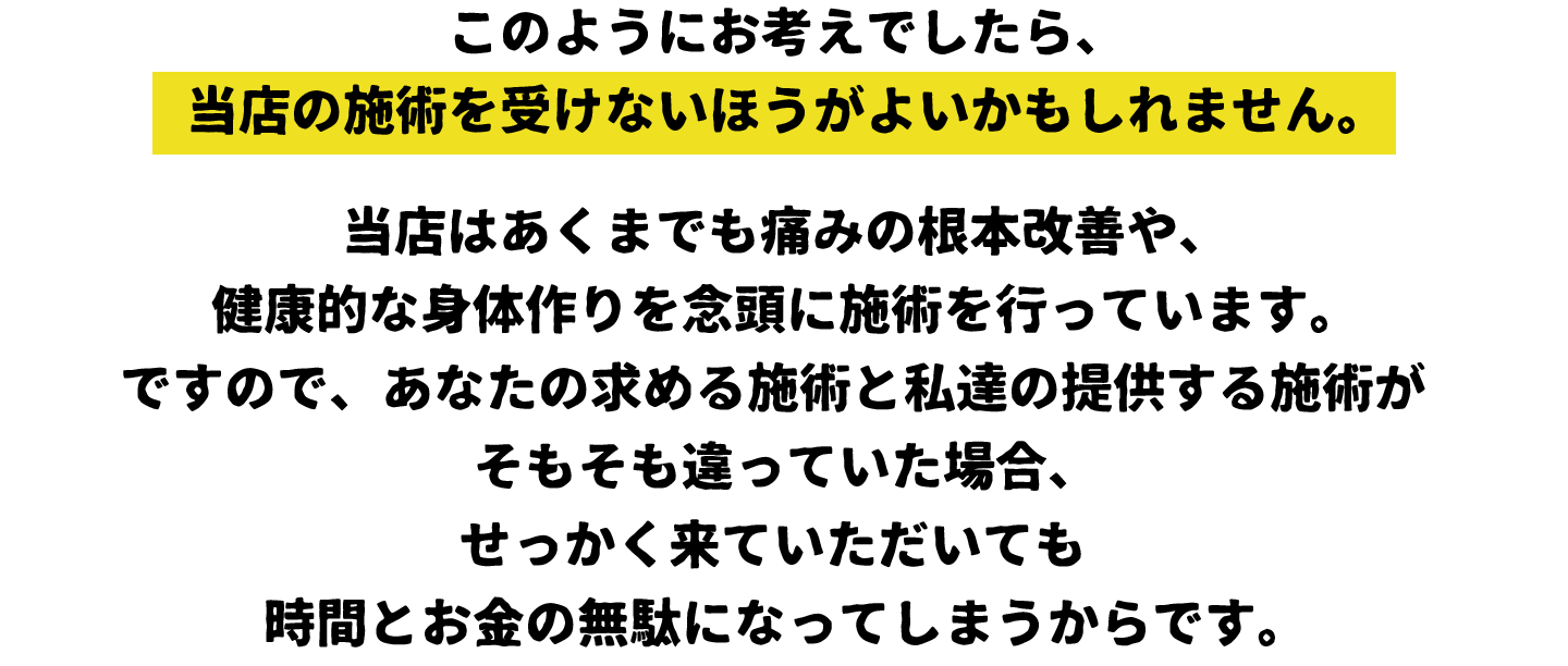 このようにお考えでしたら、当店の施術を受けないほうがよいかもしれません。当店はあくまでも痛みの根本改善や、健康的な身体作りを念頭に施術を行っています。ですので、あなたの求める施術と私達の提供する施術がそもそも違っていた場合、せっかく来ていただいても時間とお金の無駄になってしまうからです。