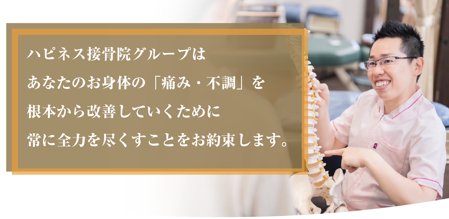 ハピネス接骨院グループはあなたのお身体の「痛み・不調」を根本から改善していくために常に全力を尽くすことをお約束します。